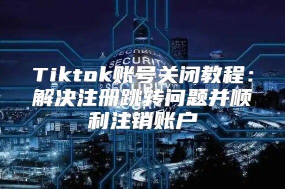 Tiktok账号关闭教程：解决注册跳转问题并顺利注销账户