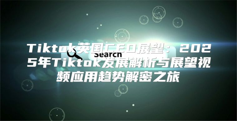 Tiktok英国CEO展望：2025年Tiktok发展解析与展望视频应用趋势解密之旅