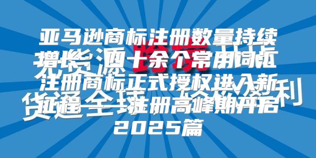 亚马逊商标注册数量持续增长：四十余个常用词汇注册商标正式授权进入新征程——注册高峰期开启2025篇