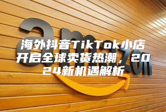 海外抖音TikTok小店开启全球卖货热潮，2025新机遇解析