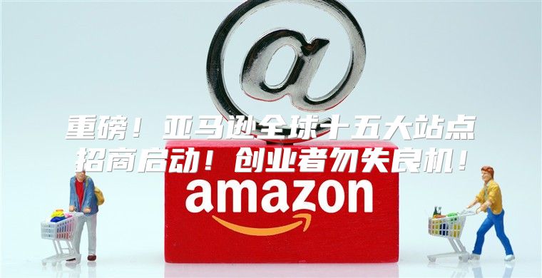 重磅！亚马逊全球十五大站点招商启动！创业者勿失良机！