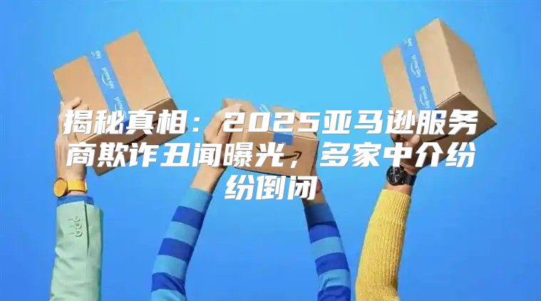 揭秘真相：2025亚马逊服务商欺诈丑闻曝光，多家中介纷纷倒闭