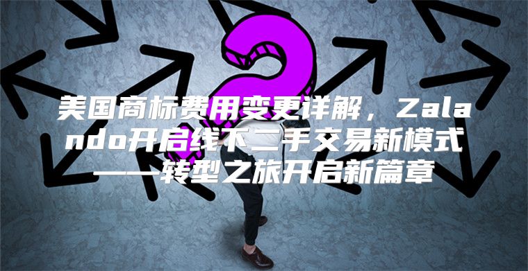 美国商标费用变更详解，Zalando开启线下二手交易新模式——转型之旅开启新篇章