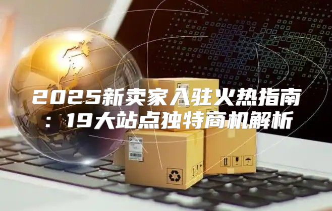 2025新卖家入驻火热指南：19大站点独特商机解析