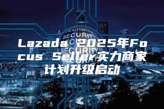 Lazada 2025年Focus Seller实力商家计划升级启动