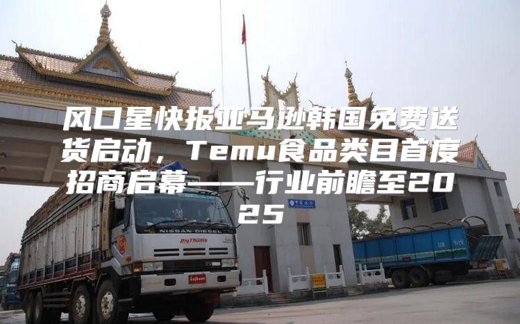 风口星快报亚马逊韩国免费送货启动，Temu食品类目首度招商启幕——行业前瞻至2025