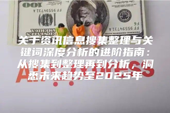 关于资讯信息搜集整理与关键词深度分析的进阶指南：从搜集到整理再到分析，洞悉未来趋势至2025年