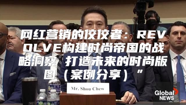 网红营销的佼佼者：REVOLVE构建时尚帝国的战略洞察 打造未来的时尚版图案例分享”