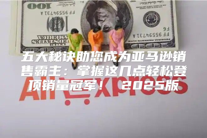五大秘诀助您成为亚马逊销售霸主：掌握这几点轻松登顶销量冠军！ 2025版