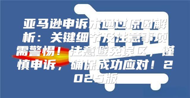 亚马逊申诉未通过原因解析：关键细节及注意事项需警惕！注意避免误区，谨慎申诉，确保成功应对！2025版