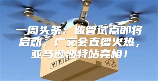 一周头条：监管试点即将启动，广交会直播火热，亚马逊沙特站亮相！