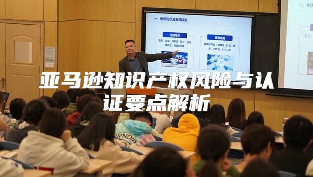 亚马逊知识产权风险与认证要点解析