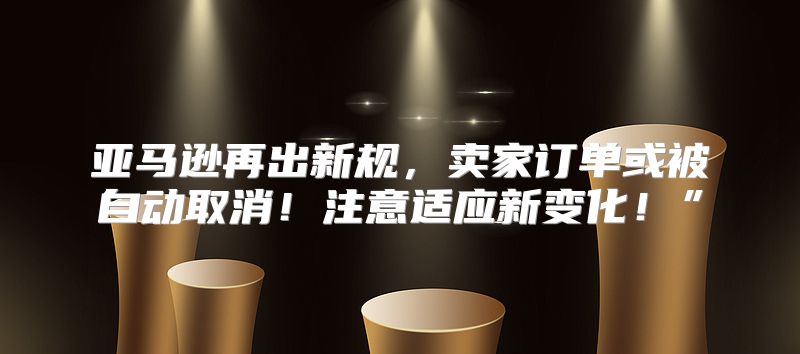 亚马逊再出新规，卖家订单或被自动取消！注意适应新变化！”