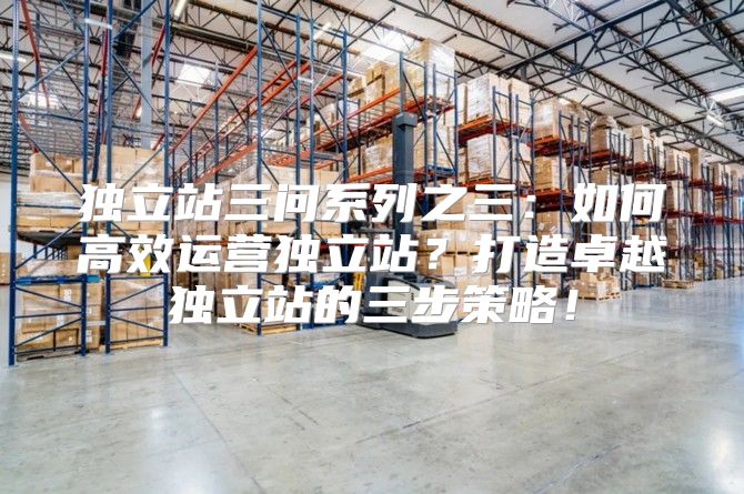 独立站三问系列之三：如何高效运营独立站？打造卓越独立站的三步策略！
