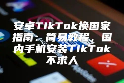 安卓TikTok换国家指南：简易教程，国内手机安装TikTok不求人