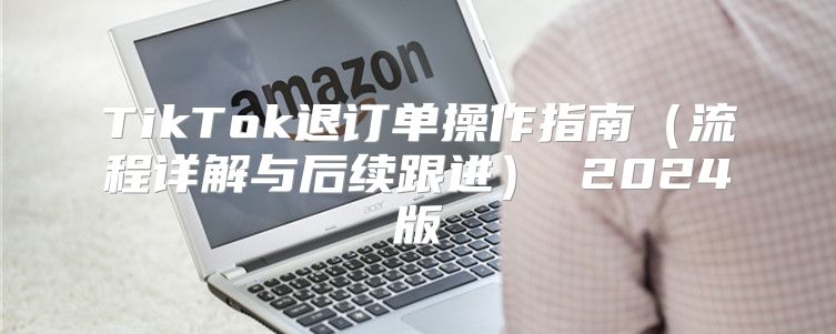 TikTok退订单操作指南流程详解与后续跟进 2025版