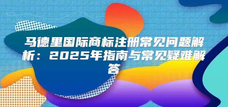 马德里国际商标注册常见问题解析：2025年指南与常见疑难解答