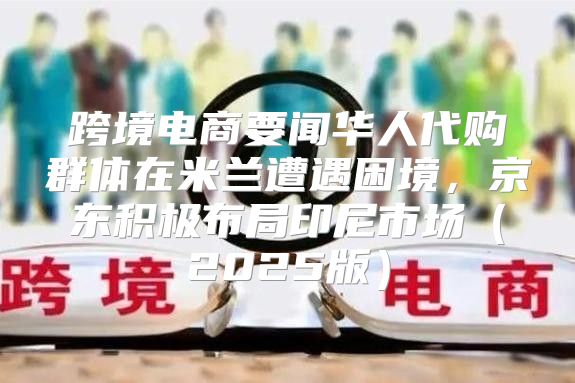 跨境电商要闻华人代购群体在米兰遭遇困境，京东积极布局印尼市场2025版