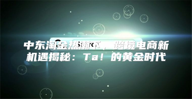 中东淘金热潮下，跨境电商新机遇揭秘：Ta！的黄金时代