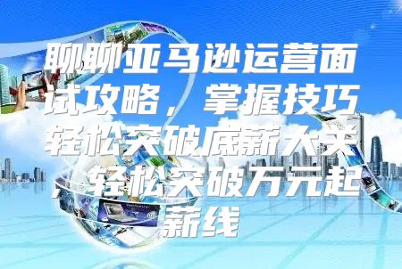 聊聊亚马逊运营面试攻略，掌握技巧轻松突破底薪大关，轻松突破万元起薪线