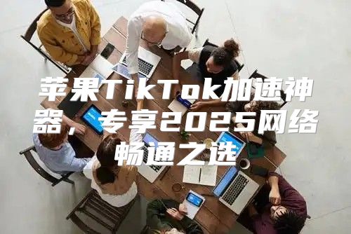 苹果TikTok加速神器，专享2025网络畅通之选