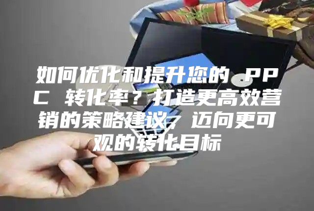 如何优化和提升您的 PPC 转化率？打造更高效营销的策略建议，迈向更可观的转化目标