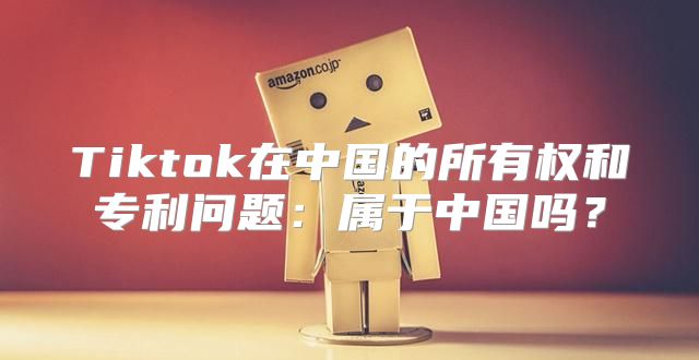 Tiktok在中国的所有权和专利问题：属于中国吗？