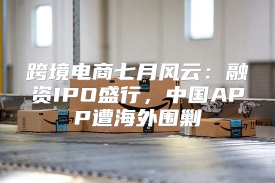 跨境电商七月风云：融资IPO盛行，中国APP遭海外围剿