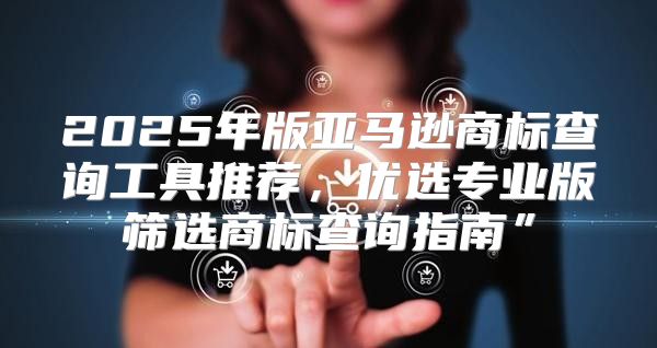 2025年版亚马逊商标查询工具推荐，优选专业版筛选商标查询指南”