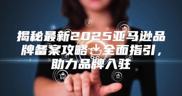 揭秘最新2025亚马逊品牌备案攻略：全面指引，助力品牌入驻