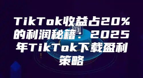 TikTok收益占20%的利润秘籍：2025年TikTok下载盈利策略