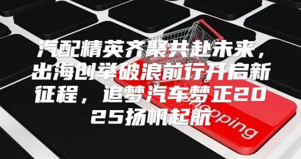 汽配精英齐聚共赴未来，出海创举破浪前行开启新征程，追梦汽车梦正2025扬帆起航