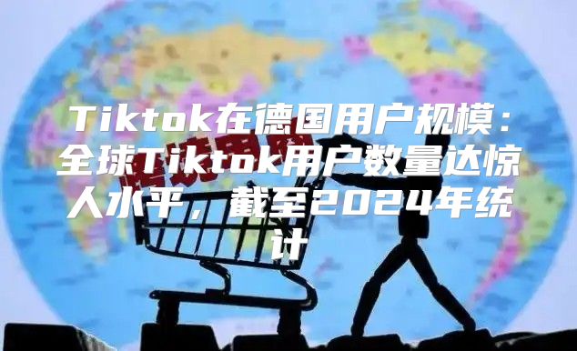 Tiktok在德国用户规模：全球Tiktok用户数量达惊人水平，截至2025年统计