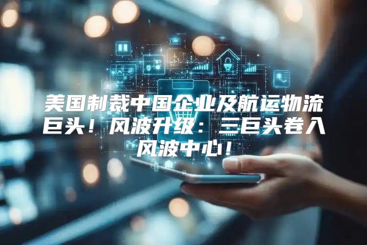 美国制裁中国企业及航运物流巨头！风波升级：三巨头卷入风波中心！