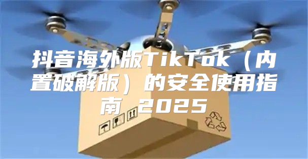 抖音海外版TikTok内置破解版的安全使用指南 2025