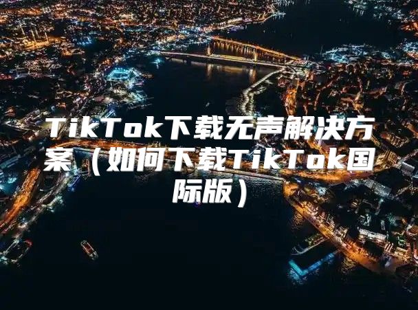 TikTok下载无声解决方案如何下载TikTok国际版