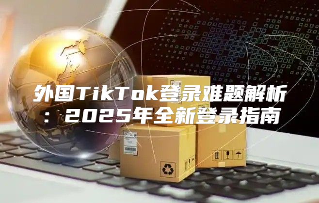 外国TikTok登录难题解析：2025年全新登录指南