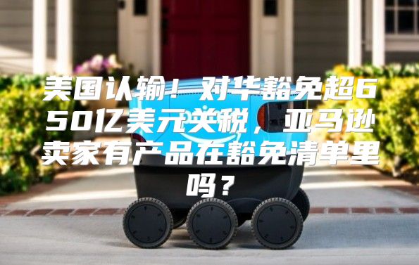美国认输！对华豁免超650亿美元关税，亚马逊卖家有产品在豁免清单里吗？