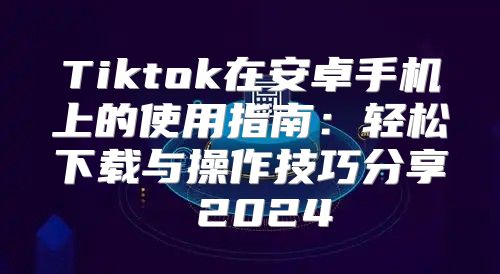 Tiktok在安卓手机上的使用指南：轻松下载与操作技巧分享 2025