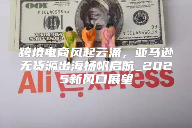 跨境电商风起云涌，亚马逊无货源出海扬帆启航_2025新风口展望