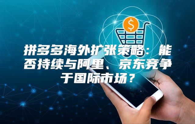 拼多多海外扩张策略：能否持续与阿里、京东竞争于国际市场？
