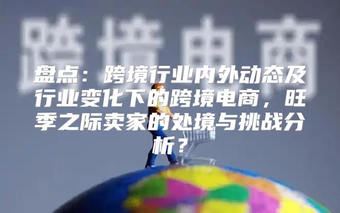 盘点：跨境行业内外动态及行业变化下的跨境电商，旺季之际卖家的处境与挑战分析？