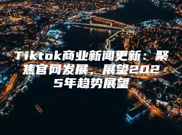 Tiktok商业新闻更新：聚焦官网发展，展望2025年趋势展望