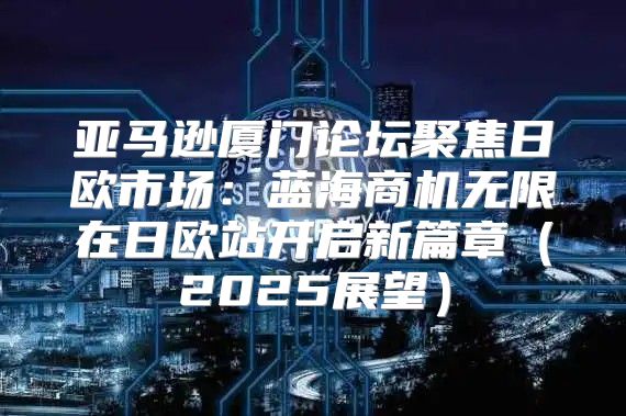 亚马逊厦门论坛聚焦日欧市场：蓝海商机无限在日欧站开启新篇章2025展望