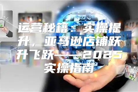 运营秘籍：实操提升，亚马逊店铺跃升飞跃——2025实操指南