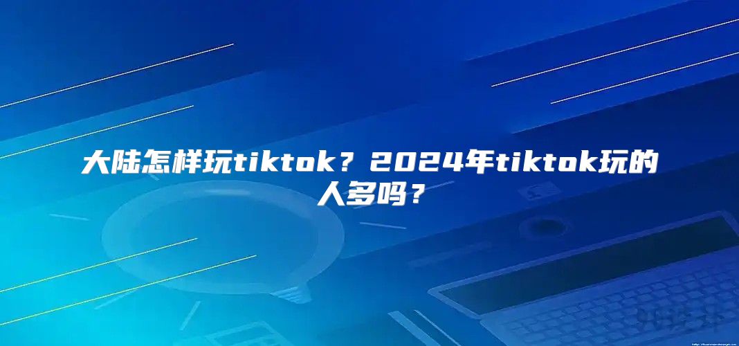 大陆怎样玩tiktok？2025年tiktok玩的人多吗？