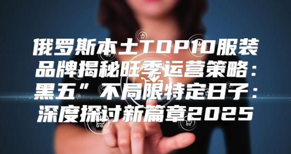 俄罗斯本土TOP10服装品牌揭秘旺季运营策略：黑五”不局限特定日子：深度探讨新篇章2025