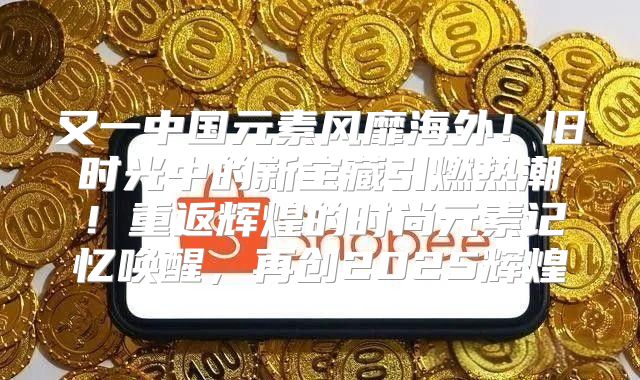 又一中国元素风靡海外！旧时光中的新宝藏引燃热潮！重返辉煌的时尚元素记忆唤醒，再创2025辉煌