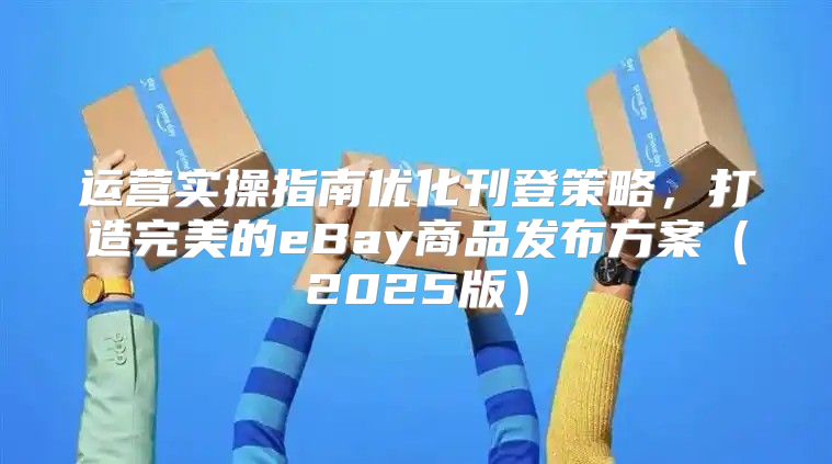 运营实操指南优化刊登策略，打造完美的eBay商品发布方案2025版