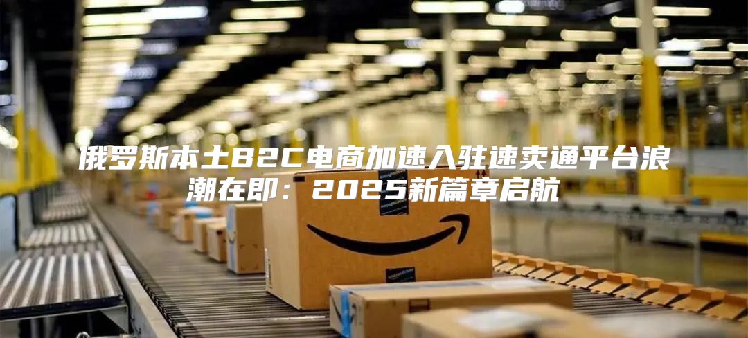 俄罗斯本土B2C电商加速入驻速卖通平台浪潮在即：2025新篇章启航